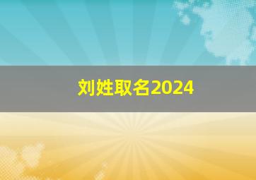 刘姓取名2024,刘姓取名字大全集