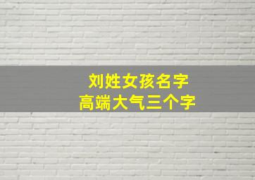 刘姓女孩名字高端大气三个字,刘姓女孩名字高端大气三个字