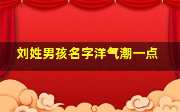 刘姓男孩名字洋气潮一点,刘取名字男孩