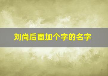 刘尚后面加个字的名字,姓刘尚字辈取什么名字好听