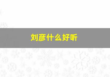 刘彦什么好听,刘彦什么好听男孩名字