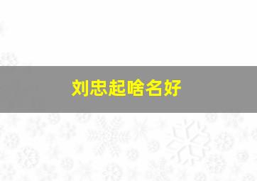 刘忠起啥名好,女孩名字叫刘忠什么