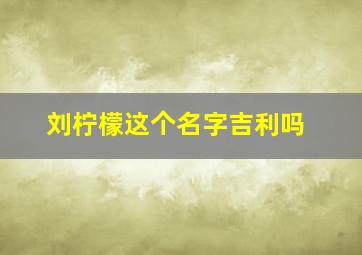 刘柠檬这个名字吉利吗,刘柠檬这个名字吉利吗怎么读