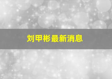 刘甲彬最新消息,刘甲彬最新消息视频