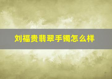 刘福贵翡翠手镯怎么样,刘福贵翡翠手镯怎么样值钱吗