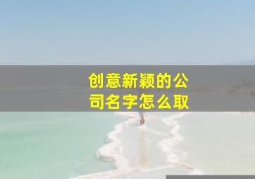 创意新颖的公司名字怎么取,企业管理公司取名字新企业起有创意的名称