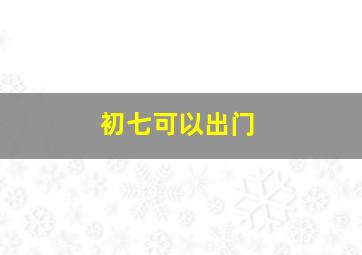 初七可以出门,初七可以出门做客吗