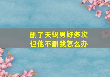 删了天蝎男好多次但他不删我怎么办,为什么我一直喊天蝎男删掉我