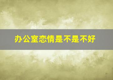 办公室恋情是不是不好,办公室恋情好吗为什么说同一单位谈恋爱最忌讳