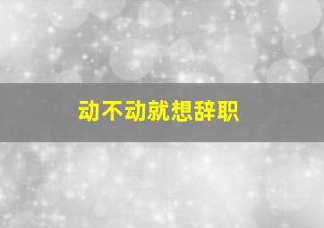 动不动就想辞职,为什么职场中90后这么难带为什么动不动就离职