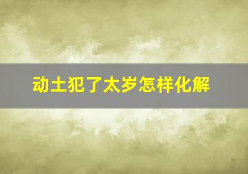 动土犯了太岁怎样化解,太岁头上动土怎么化解太岁头上动土如何解