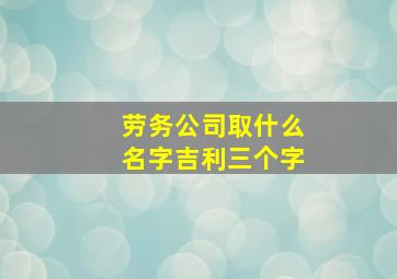 劳务公司取什么名字吉利三个字,劳务公司最佳名字3个字