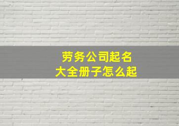 劳务公司起名大全册子怎么起,起个的劳务公司名字创意劳动务工企业名称集合