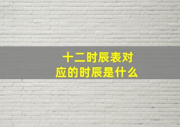 十二时辰表对应的时辰是什么,十二时辰对应的时间