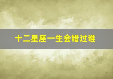 十二星座一生会错过谁,十二星座会因倔强错过什么