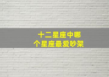 十二星座中哪个星座最爱吵架,十二星座谁是吵架王越相爱越容易吵架的星座