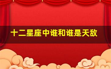 十二星座中谁和谁是天敌,十二星座中谁和谁是天敌关系