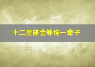 十二星座会等谁一辈子,12星座会等一个人多久