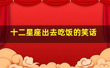 十二星座出去吃饭的笑话,十二星座在一起吃饭是什么样子的