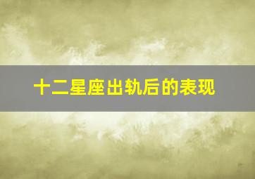 十二星座出轨后的表现,12星座对伴侣出轨啥反应和做法