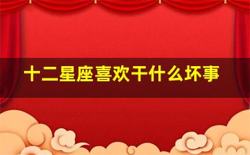 十二星座喜欢干什么坏事,十二星座身上最大的怪癖是什么最出乎意料的居然是水瓶座