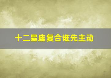 十二星座复合谁先主动,12星座最容易分手后再复合的是哪些