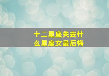 十二星座失去什么星座女最后悔,在十二星座里面分手之后才开始后悔和反思的星座有哪些