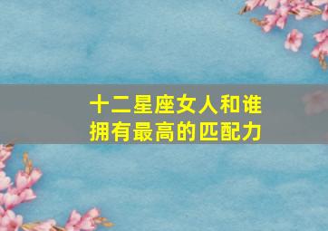 十二星座女人和谁拥有最高的匹配力,十二星座女的最佳伴侣