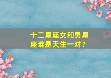 十二星座女和男星座谁是天生一对？,十二星座女和男星座谁是天生一对的