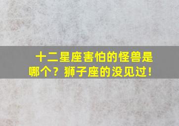 十二星座害怕的怪兽是哪个？狮子座的没见过！,十二星座最害怕什么怪兽