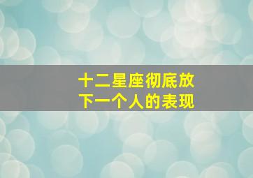 十二星座彻底放下一个人的表现,十二星座彻底放下一个人的表现有哪些