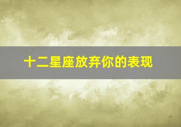 十二星座放弃你的表现,十二星座放弃爱你的表现横竖都是难过干脆不爱