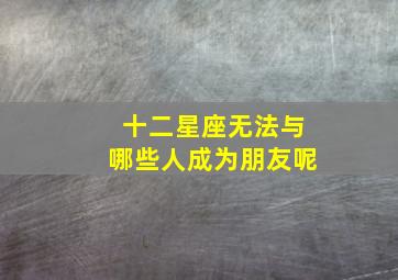 十二星座无法与哪些人成为朋友呢,十二星座谁和谁不能在一起