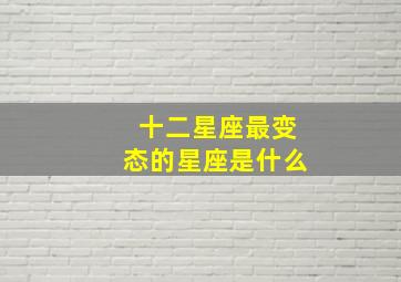 十二星座最变态的星座是什么,十二星座最变态的星座是什么名字