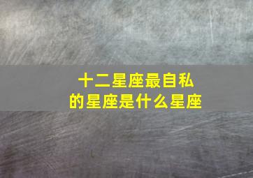 十二星座最自私的星座是什么星座