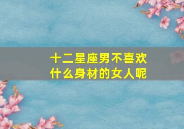 十二星座男不喜欢什么身材的女人呢,十二星座男不喜欢什么身材的女人呢