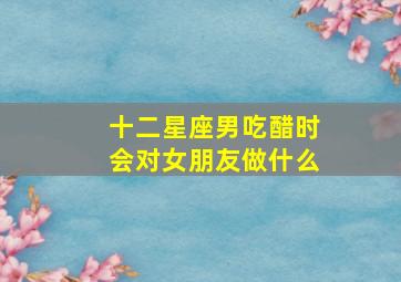 十二星座男吃醋时会对女朋友做什么,十二星座男生吃醋表现