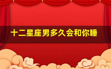 十二星座男多久会和你睡,十二星座男多久会去找前任