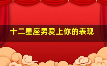 十二星座男爱上你的表现,12星座男生爱上你的表现有哪些