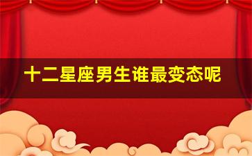 十二星座男生谁最变态呢,十二星座男谁最易施暴动粗