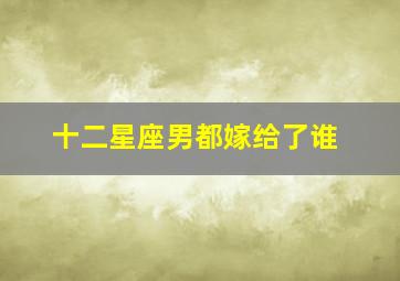 十二星座男都嫁给了谁,十二星座男都嫁给了谁啊