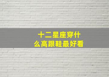 十二星座穿什么高跟鞋最好看,12星座穿什么鞋子最漂亮