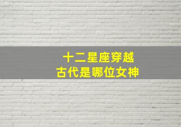 十二星座穿越古代是哪位女神,12星座中谁穿越后的古装面容最惊艳