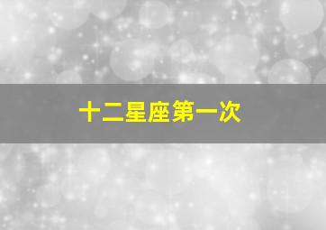 十二星座第一次,十二星座第一次喜欢上一个人是什么感觉认清自己的心