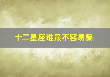 十二星座谁最不容易骗,十二星座里面最不容易被男人骗的4个星座女生是什么你知道吗