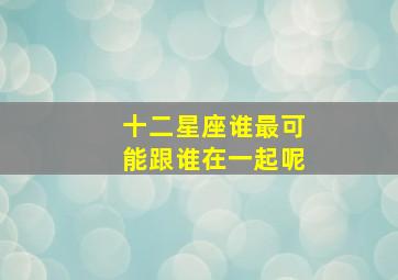 十二星座谁最可能跟谁在一起呢,十二星座和谁谈恋爱