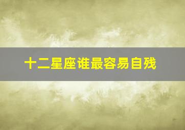 十二星座谁最容易自残,星座完全性格、要排名那种、比如[最容易受伤的星座