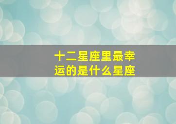 十二星座里最幸运的是什么星座,最幸运的是什么星座