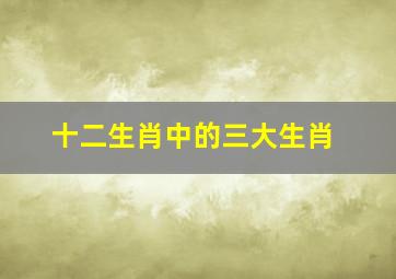 十二生肖中的三大生肖,十二生肖中