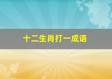 十二生肖打一成语,用12生肖分别组一个成语